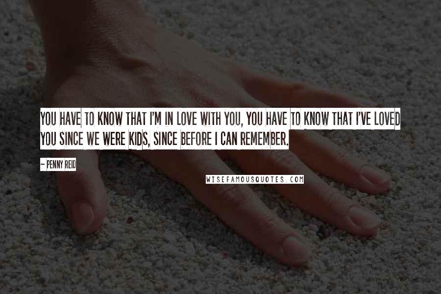 Penny Reid Quotes: You have to know that I'm in love with you, you have to know that I've loved you since we were kids, since before I can remember.