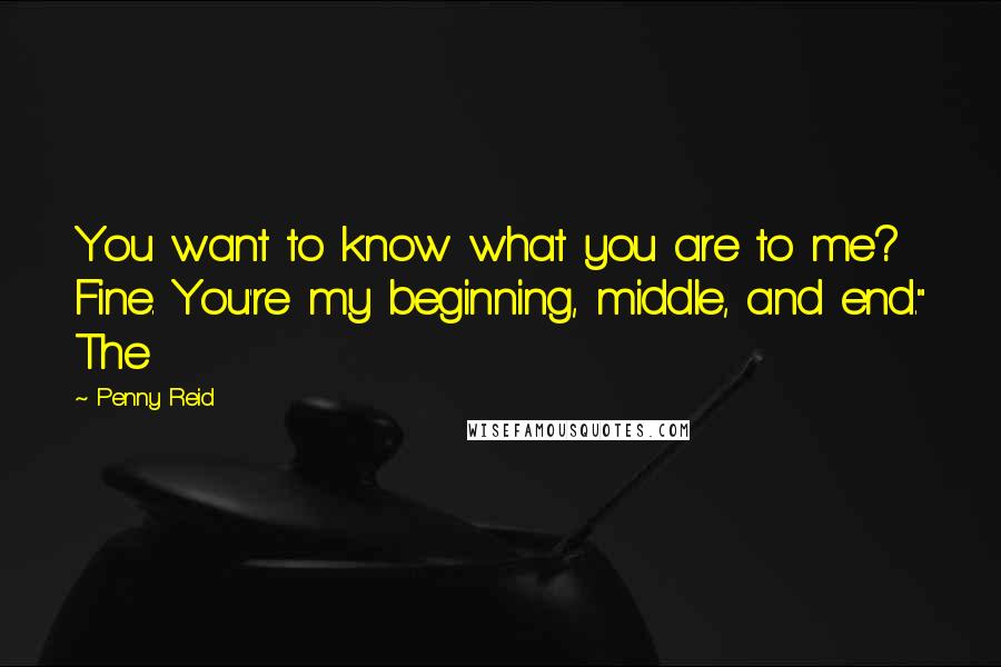 Penny Reid Quotes: You want to know what you are to me? Fine. You're my beginning, middle, and end." The