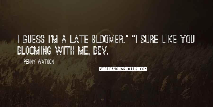 Penny Watson Quotes: I guess I'm a late bloomer." "I sure like you blooming with me, Bev.