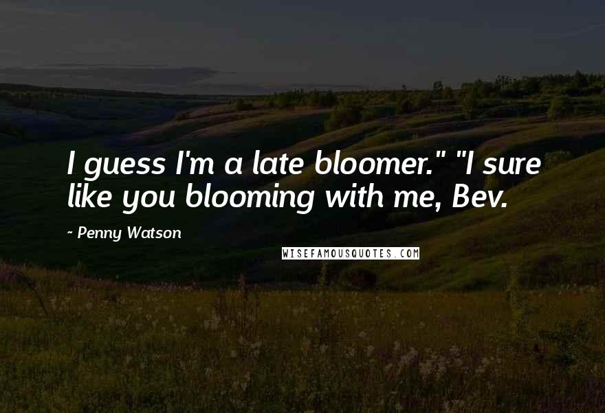 Penny Watson Quotes: I guess I'm a late bloomer." "I sure like you blooming with me, Bev.