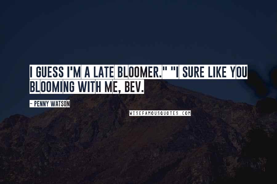 Penny Watson Quotes: I guess I'm a late bloomer." "I sure like you blooming with me, Bev.