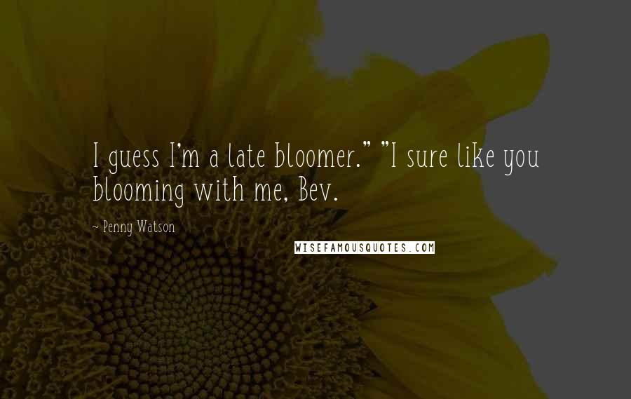 Penny Watson Quotes: I guess I'm a late bloomer." "I sure like you blooming with me, Bev.