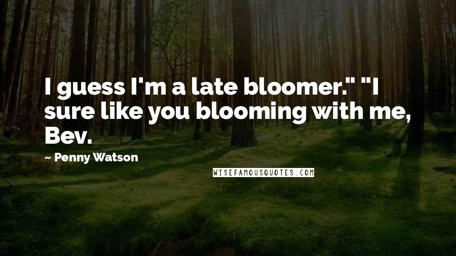 Penny Watson Quotes: I guess I'm a late bloomer." "I sure like you blooming with me, Bev.