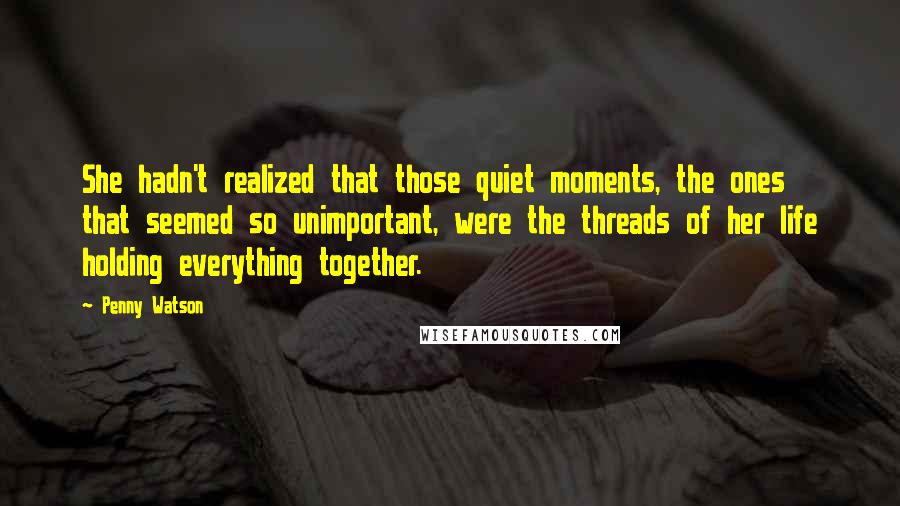 Penny Watson Quotes: She hadn't realized that those quiet moments, the ones that seemed so unimportant, were the threads of her life holding everything together.