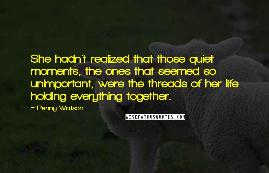 Penny Watson Quotes: She hadn't realized that those quiet moments, the ones that seemed so unimportant, were the threads of her life holding everything together.