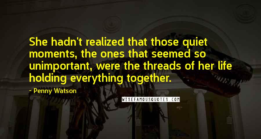 Penny Watson Quotes: She hadn't realized that those quiet moments, the ones that seemed so unimportant, were the threads of her life holding everything together.