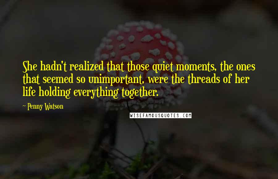 Penny Watson Quotes: She hadn't realized that those quiet moments, the ones that seemed so unimportant, were the threads of her life holding everything together.