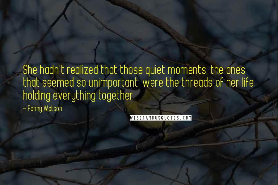 Penny Watson Quotes: She hadn't realized that those quiet moments, the ones that seemed so unimportant, were the threads of her life holding everything together.