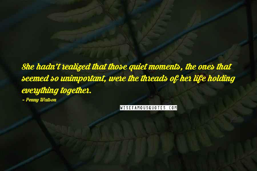 Penny Watson Quotes: She hadn't realized that those quiet moments, the ones that seemed so unimportant, were the threads of her life holding everything together.