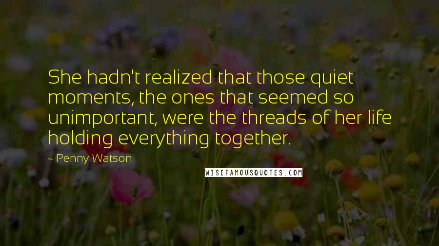 Penny Watson Quotes: She hadn't realized that those quiet moments, the ones that seemed so unimportant, were the threads of her life holding everything together.