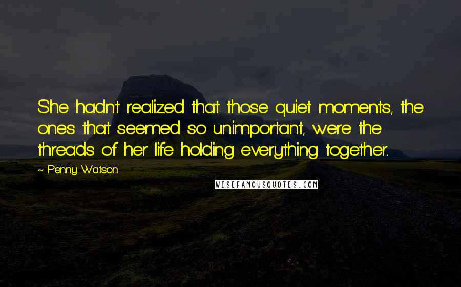 Penny Watson Quotes: She hadn't realized that those quiet moments, the ones that seemed so unimportant, were the threads of her life holding everything together.