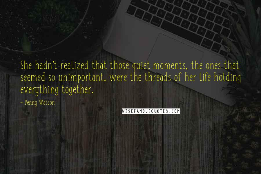 Penny Watson Quotes: She hadn't realized that those quiet moments, the ones that seemed so unimportant, were the threads of her life holding everything together.