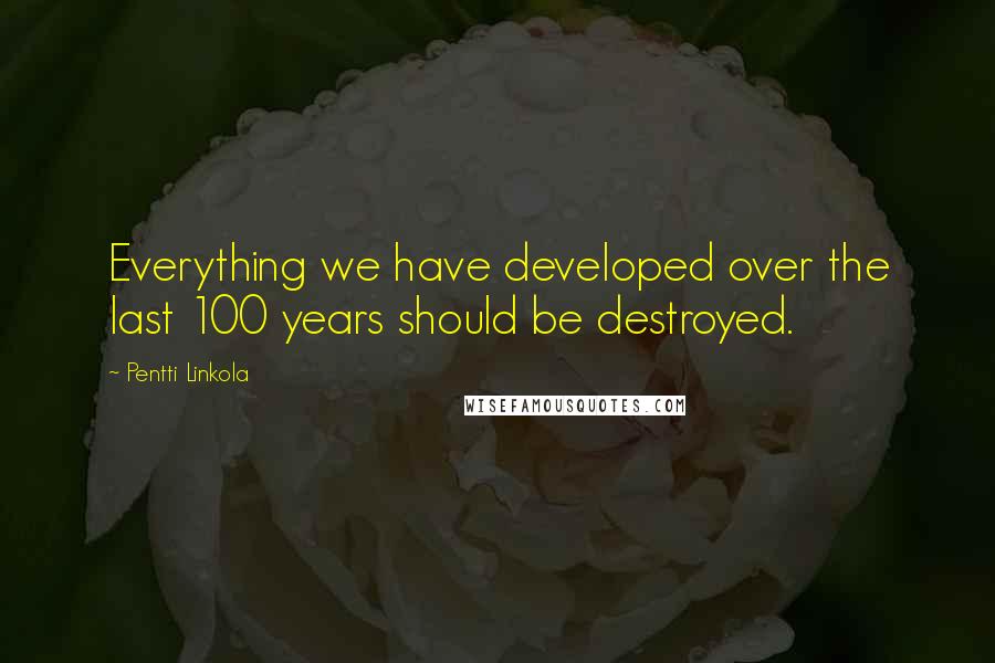 Pentti Linkola Quotes: Everything we have developed over the last 100 years should be destroyed.