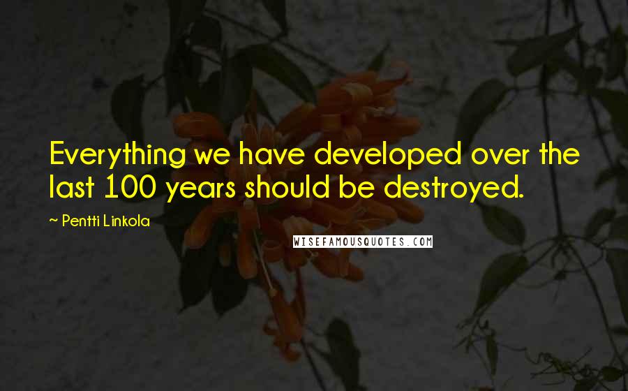 Pentti Linkola Quotes: Everything we have developed over the last 100 years should be destroyed.