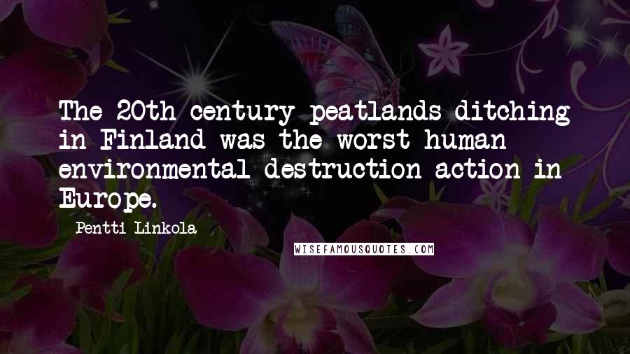 Pentti Linkola Quotes: The 20th century peatlands ditching in Finland was the worst human environmental destruction action in Europe.