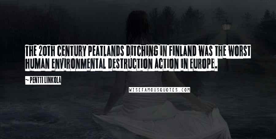 Pentti Linkola Quotes: The 20th century peatlands ditching in Finland was the worst human environmental destruction action in Europe.