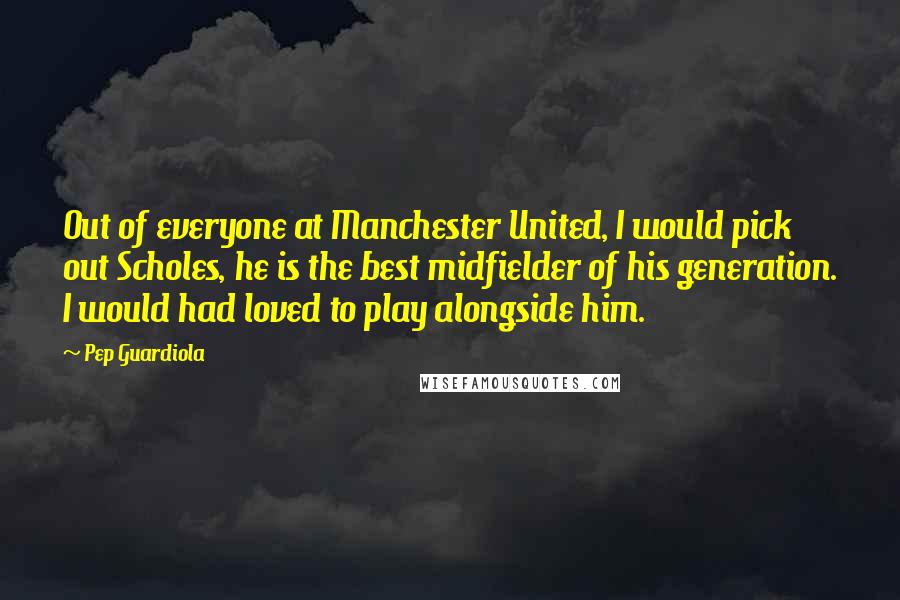 Pep Guardiola Quotes: Out of everyone at Manchester United, I would pick out Scholes, he is the best midfielder of his generation. I would had loved to play alongside him.