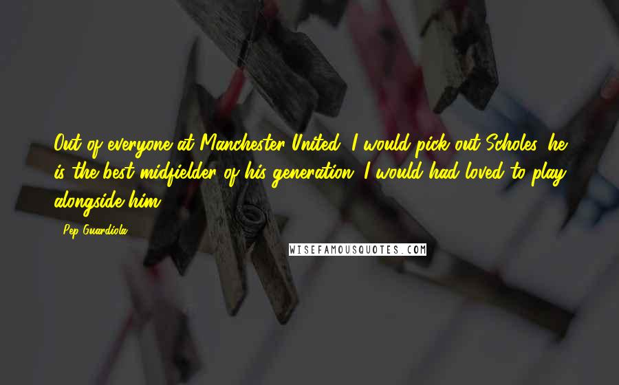 Pep Guardiola Quotes: Out of everyone at Manchester United, I would pick out Scholes, he is the best midfielder of his generation. I would had loved to play alongside him.