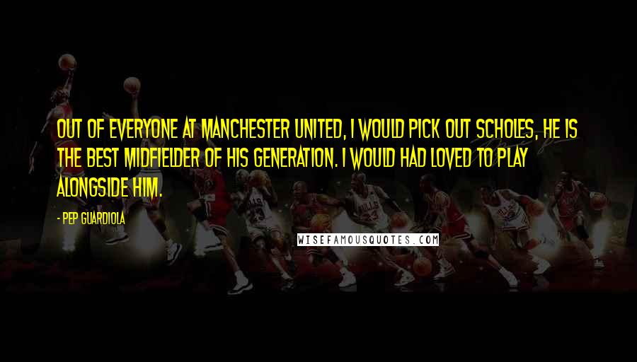 Pep Guardiola Quotes: Out of everyone at Manchester United, I would pick out Scholes, he is the best midfielder of his generation. I would had loved to play alongside him.