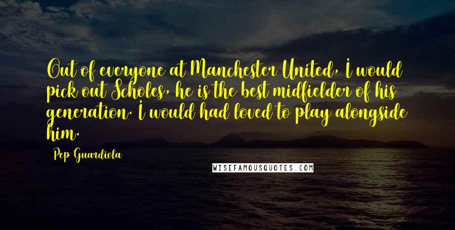 Pep Guardiola Quotes: Out of everyone at Manchester United, I would pick out Scholes, he is the best midfielder of his generation. I would had loved to play alongside him.