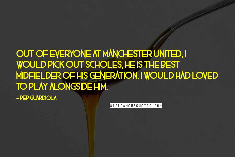 Pep Guardiola Quotes: Out of everyone at Manchester United, I would pick out Scholes, he is the best midfielder of his generation. I would had loved to play alongside him.