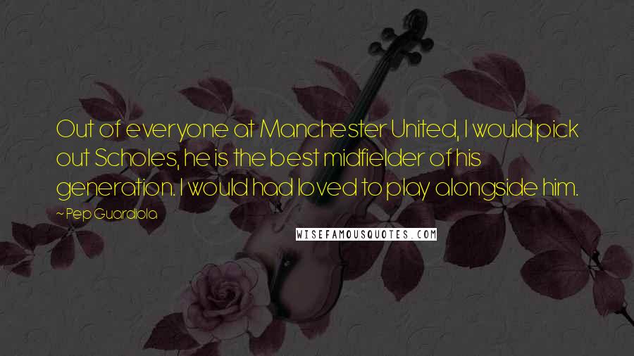 Pep Guardiola Quotes: Out of everyone at Manchester United, I would pick out Scholes, he is the best midfielder of his generation. I would had loved to play alongside him.