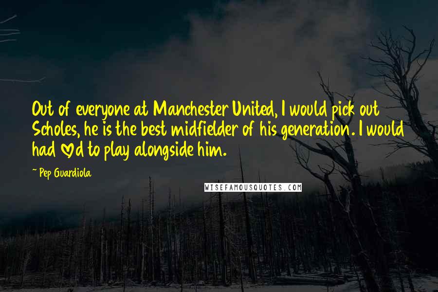 Pep Guardiola Quotes: Out of everyone at Manchester United, I would pick out Scholes, he is the best midfielder of his generation. I would had loved to play alongside him.