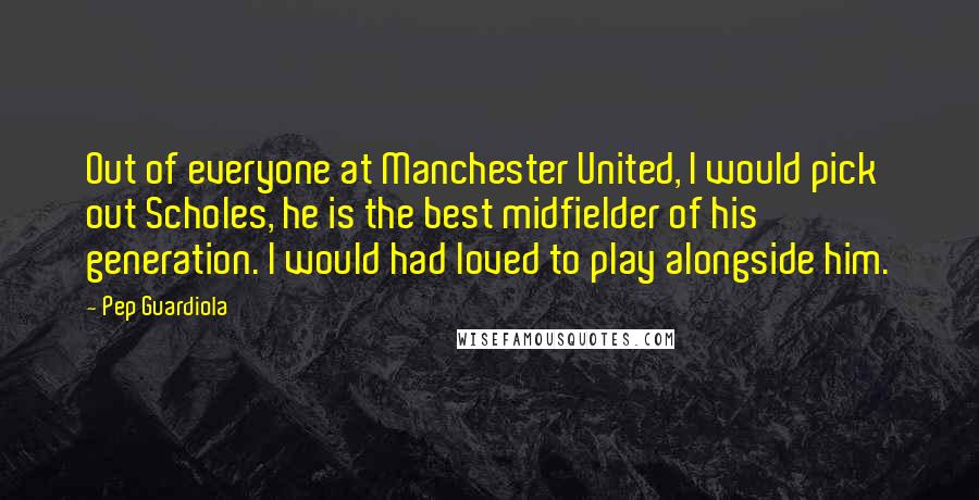 Pep Guardiola Quotes: Out of everyone at Manchester United, I would pick out Scholes, he is the best midfielder of his generation. I would had loved to play alongside him.