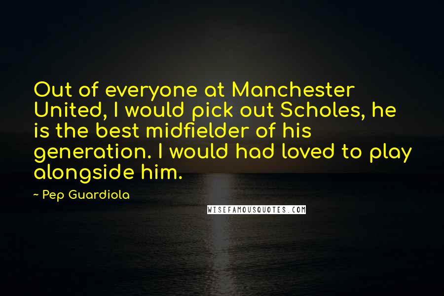 Pep Guardiola Quotes: Out of everyone at Manchester United, I would pick out Scholes, he is the best midfielder of his generation. I would had loved to play alongside him.