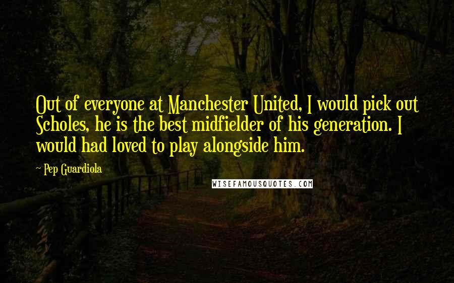 Pep Guardiola Quotes: Out of everyone at Manchester United, I would pick out Scholes, he is the best midfielder of his generation. I would had loved to play alongside him.