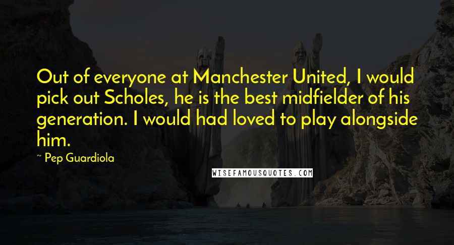 Pep Guardiola Quotes: Out of everyone at Manchester United, I would pick out Scholes, he is the best midfielder of his generation. I would had loved to play alongside him.