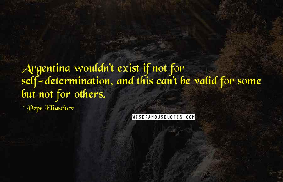 Pepe Eliaschev Quotes: Argentina wouldn't exist if not for self-determination, and this can't be valid for some but not for others.