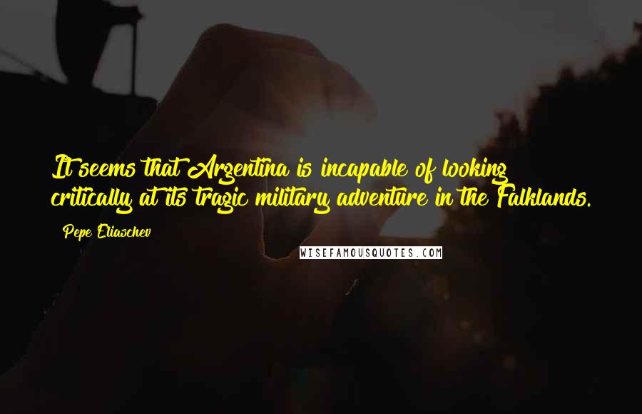Pepe Eliaschev Quotes: It seems that Argentina is incapable of looking critically at its tragic military adventure in the Falklands.