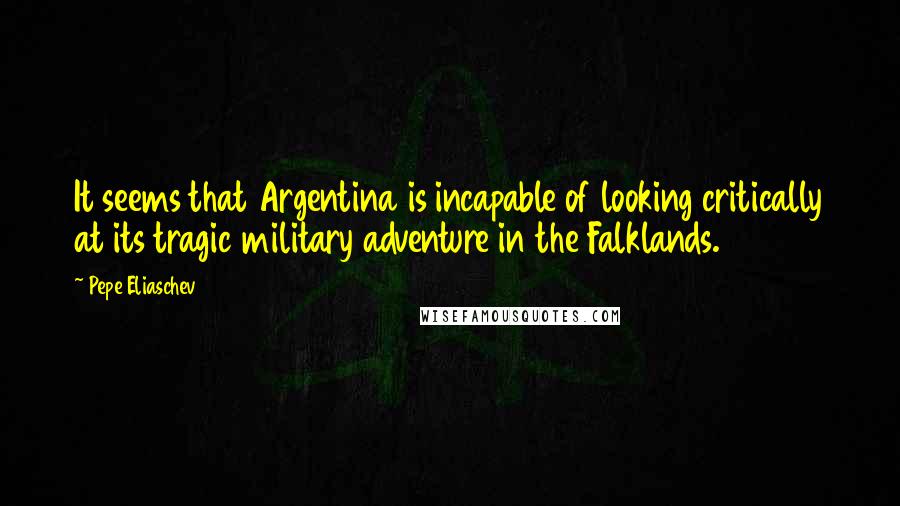 Pepe Eliaschev Quotes: It seems that Argentina is incapable of looking critically at its tragic military adventure in the Falklands.