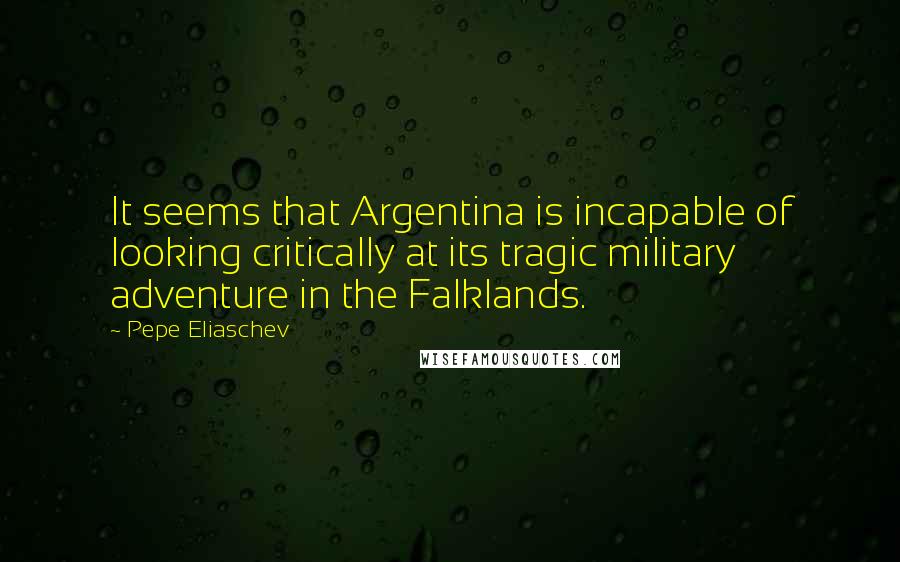 Pepe Eliaschev Quotes: It seems that Argentina is incapable of looking critically at its tragic military adventure in the Falklands.