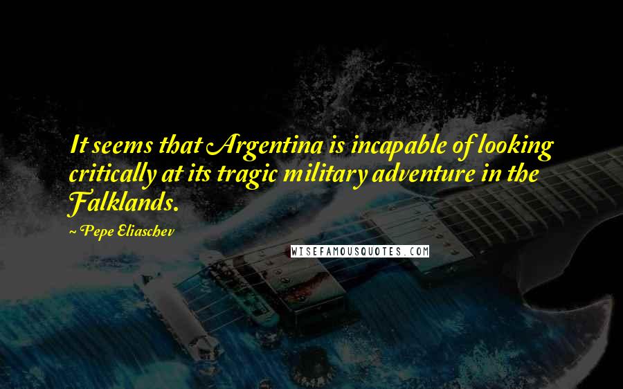 Pepe Eliaschev Quotes: It seems that Argentina is incapable of looking critically at its tragic military adventure in the Falklands.