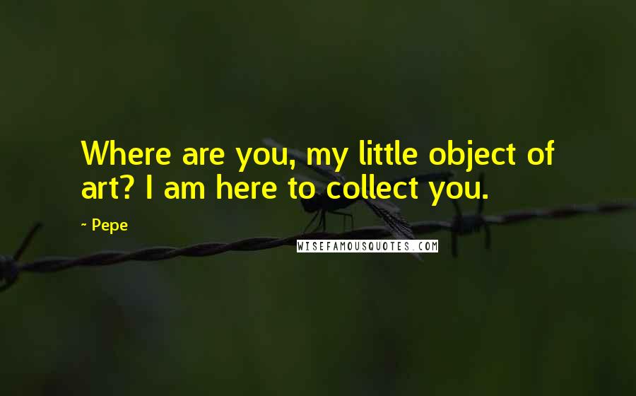 Pepe Quotes: Where are you, my little object of art? I am here to collect you.
