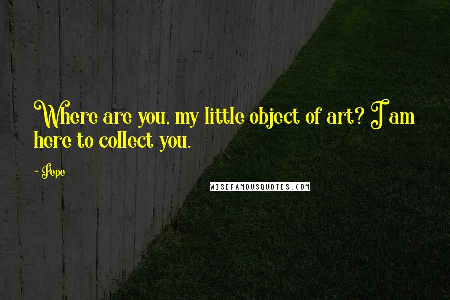 Pepe Quotes: Where are you, my little object of art? I am here to collect you.