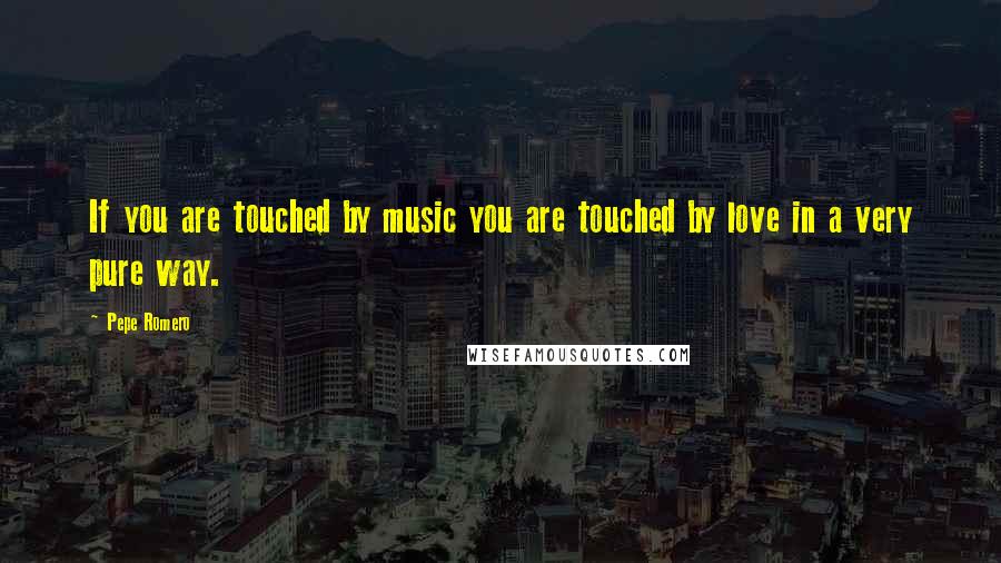 Pepe Romero Quotes: If you are touched by music you are touched by love in a very pure way.