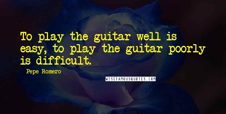 Pepe Romero Quotes: To play the guitar well is easy, to play the guitar poorly is difficult.