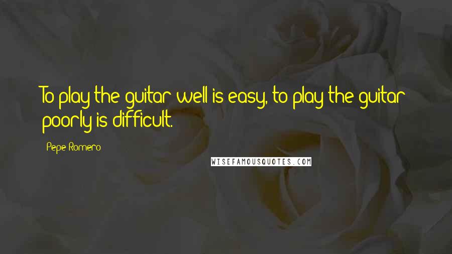 Pepe Romero Quotes: To play the guitar well is easy, to play the guitar poorly is difficult.