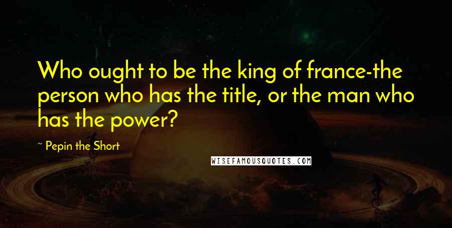 Pepin The Short Quotes: Who ought to be the king of france-the person who has the title, or the man who has the power?