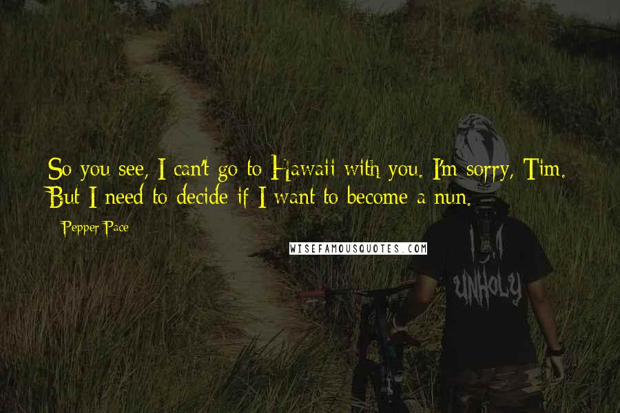 Pepper Pace Quotes: So you see, I can't go to Hawaii with you. I'm sorry, Tim. But I need to decide if I want to become a nun.