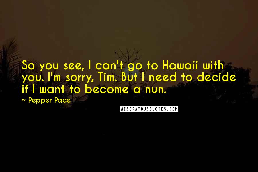 Pepper Pace Quotes: So you see, I can't go to Hawaii with you. I'm sorry, Tim. But I need to decide if I want to become a nun.