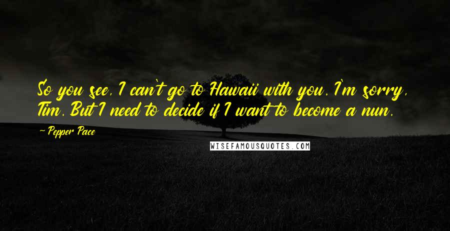 Pepper Pace Quotes: So you see, I can't go to Hawaii with you. I'm sorry, Tim. But I need to decide if I want to become a nun.