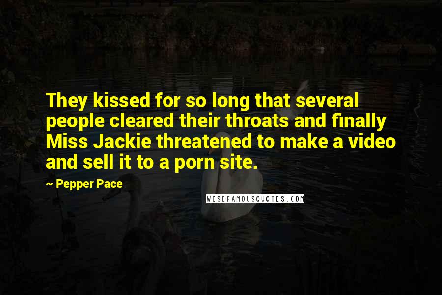 Pepper Pace Quotes: They kissed for so long that several people cleared their throats and finally Miss Jackie threatened to make a video and sell it to a porn site.