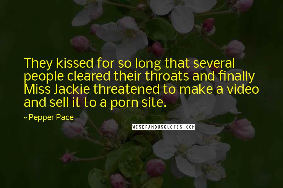 Pepper Pace Quotes: They kissed for so long that several people cleared their throats and finally Miss Jackie threatened to make a video and sell it to a porn site.