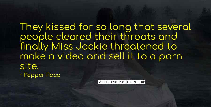 Pepper Pace Quotes: They kissed for so long that several people cleared their throats and finally Miss Jackie threatened to make a video and sell it to a porn site.