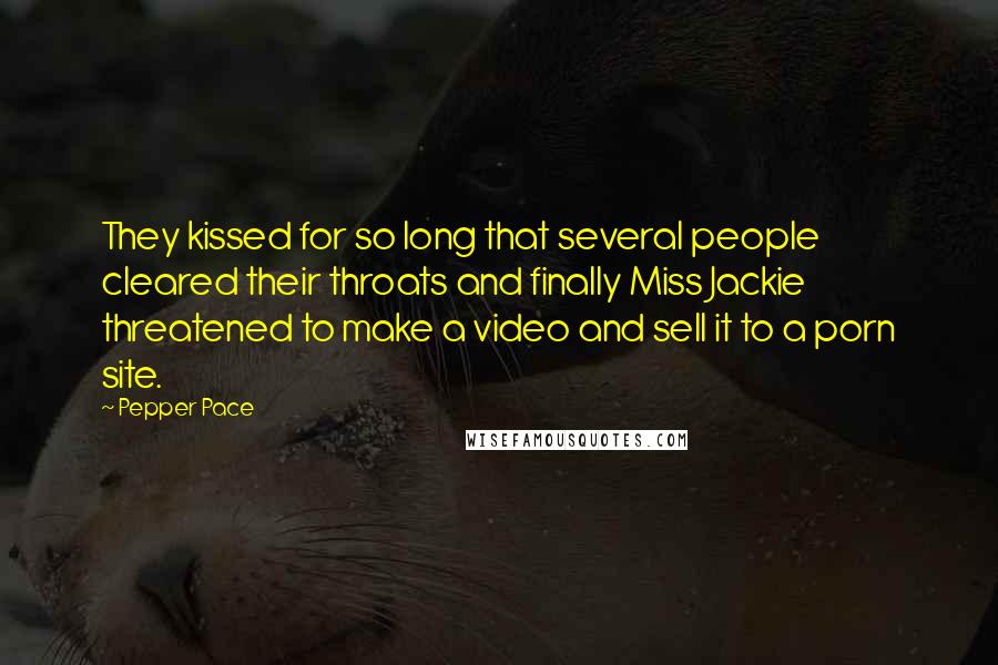 Pepper Pace Quotes: They kissed for so long that several people cleared their throats and finally Miss Jackie threatened to make a video and sell it to a porn site.