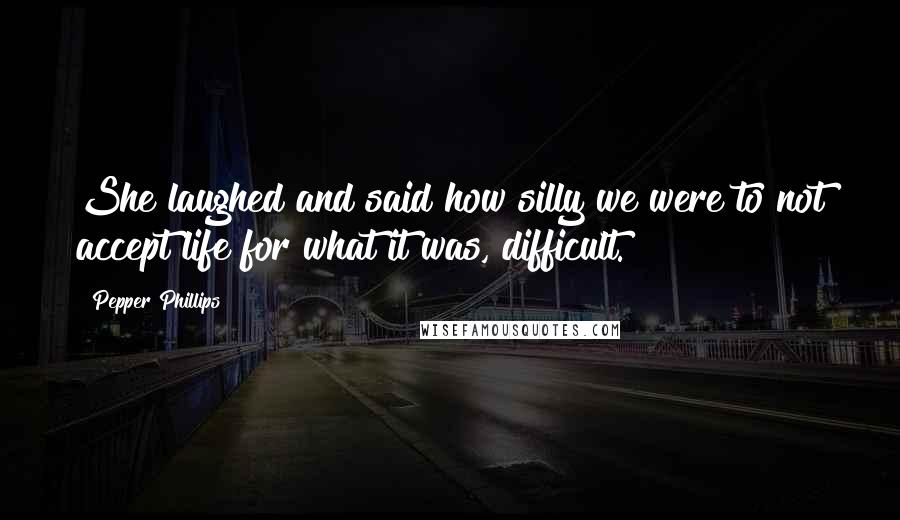 Pepper Phillips Quotes: She laughed and said how silly we were to not accept life for what it was, difficult.